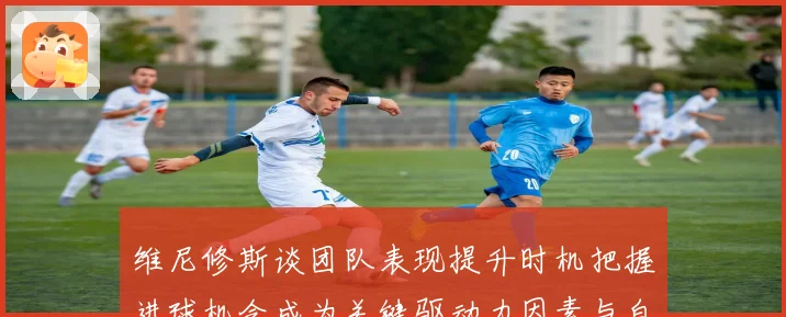 维尼修斯谈团队表现提升时机把握进球机会成为关键驱动力因素与自信