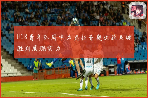 U18青年队周中力克拉齐奥收获关键胜利展现实力