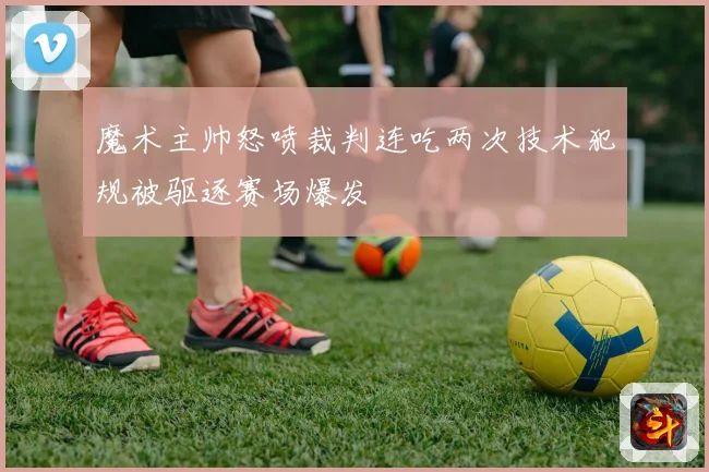 魔术主帅怒喷裁判连吃两次技术犯规被驱逐赛场爆发