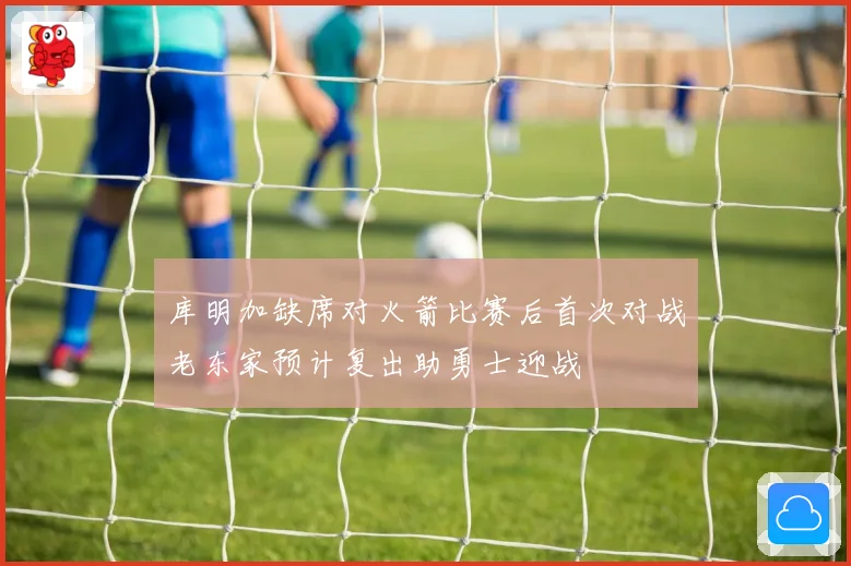 库明加缺席对火箭比赛后首次对战老东家预计复出助勇士迎战