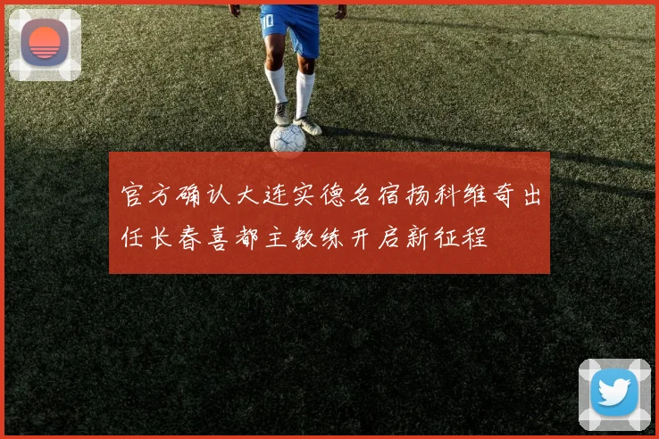 官方确认大连实德名宿扬科维奇出任长春喜都主教练开启新征程