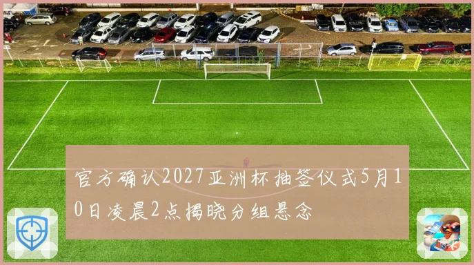 官方确认2027亚洲杯抽签仪式5月10日凌晨2点揭晓分组悬念