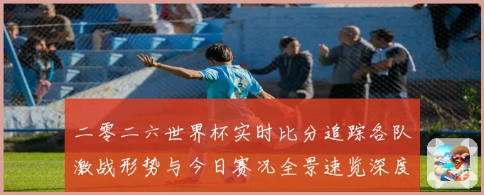 二零二六世界杯实时比分追踪各队激战形势与今日赛况全景速览深度