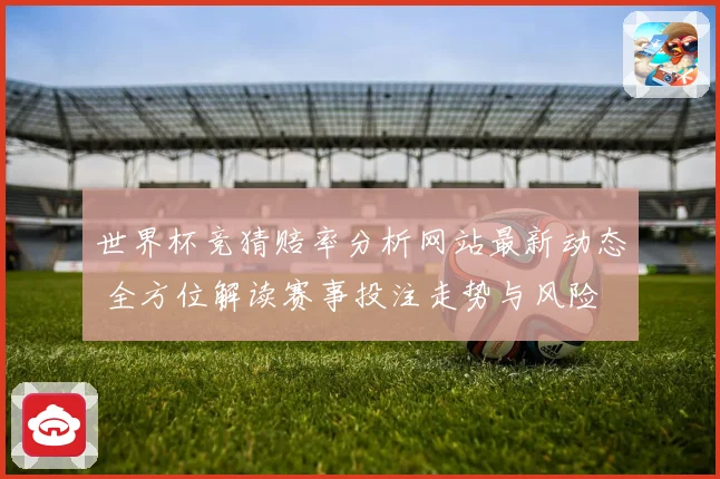 世界杯竞猜赔率分析网站最新动态 全方位解读赛事投注走势与风险