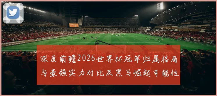 深度前瞻2026世界杯冠军归属格局与豪强实力对比及黑马崛起可能性分析