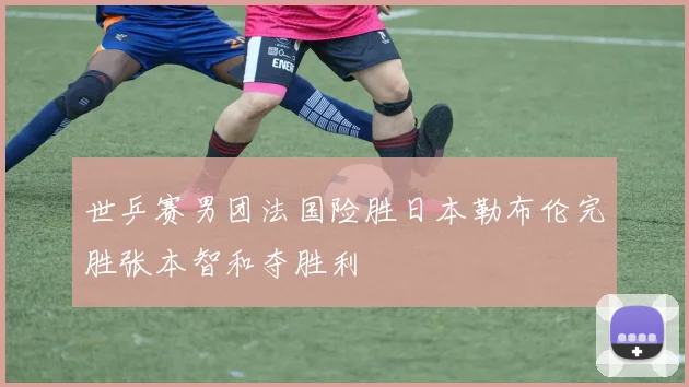 世乒赛男团法国险胜日本勒布伦完胜张本智和夺胜利